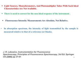 6/12/2019 16
J. R. Lakowicz, Instrumentation for Fluorescence
Spectroscopy, Principles of Fluorescence Spectroscopy, 3rd Ed. Springer
US (2006) pp 27-61
 Light Sources, Monochromators, And Photomultiplier Tubes With Such Ideal
Characteristics Are Not Available.
 There is need to correct for the non ideal response of the instrument .
 Fluorescence Intensity Measurements Are Absolute, Not Relative.
• In absorption spectrum, the intensity of light transmitted by the sample is
measured relative to that of a reference (or blank).
 