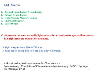 6/12/2019 18
Light Sources
1. Arc and Incandescent Xenon Lamps
2. Pulsed Xenon Lamps
3. High Pressure Mercury Lamps
4. LED Light Sources
5. Laser Diodes
J. R. Lakowicz, Instrumentation for Fluorescence
Spectroscopy, Principles of Fluorescence Spectroscopy, 3rd Ed. Springer
US (2006) pp 27-61
 At present the most versatile light source for a steady-state spectrofluorometer
is a high-pressure xenon (Xe) arc lamp.
 light output from 250 to 700 nm
 number of sharp line 450 nm and above 800 nm.
 
