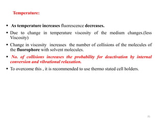 Temperature:
 As temperature increases fluorescence decreases.
 Due to change in temperature viscosity of the medium changes.(less
Viscosity)
 Change in viscosity increases the number of collisions of the molecules of
the fluorophore with solvent molecules.
 No. of collisions increases the probability for deactivation by internal
conversion and vibrational relaxation.
 To overcome this , it is recommended to use thermo stated cell holders.
31
 