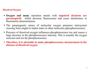 Dissolved Oxygen
 Oxygen and many transition metals with unpaired electrons are
paramagnetic which decrease fluorescence and cause interference in
fluorimetric determinations.
 The paramagnetic nature of molecular oxygen promotes intersystem
crossing from singlet to triplet states in other molecules.(phosphorescence)
 Presence of dissolved oxygen influences phosphorescence too and causes a
large decrease in the phosphorescence intensity. This is actually the oxygen
emission and not the phosphorescence.
 Therefore, it is advisable to make phosphorescence measurement in the
absence of dissolved oxygen.
33
 