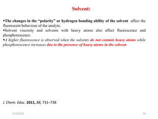 6/12/2019 34
Solvent:
The changes in the “polarity” or hydrogen bonding ability of the solvent affect the
fluorescent behaviour of the analyte.
Solvent viscosity and solvents with heavy atoms also affect fluorescence and
phosphorescence.
A higher fluorescence is observed when the solvents do not contain heavy atoms while
phosphorescence increases due to the presence of heavy atoms in the solvent.
J. Chem. Educ. 2011, 88, 731–738
 