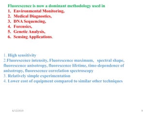 6/12/2019 8
Fluorescence is now a dominant methodology used in
1. Environmental Monitoring,
2. Medical Diagnostics,
3. DNA Sequencing,
4. Forensics,
5. Genetic Analysis,
6. Sensing Applications.
1. High sensitivity
2.Fluorescence intensity, Fluorescence maximum, spectral shape,
fluorescence anisotropy, fluorescence lifetime, time-dependence of
anisotropy, fluorescence correlation spectroscopy
3. Relatively simple experimentation
4. Lower cost of equipment compared to similar other techniques
 