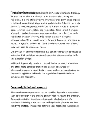 Photoluminescence(abbreviated as PL) is light emission from any
form of matter after the absorption of photons (electromagnetic
radiation). It is one of many forms of luminescence (light emission) and
is initiated by photoexcitation (excitation by photons), hence the prefix
photo-.[1] Following excitation various relaxation processes typically
occur in which other photons are re-radiated. Time periods between
absorption and emission may vary: ranging from short femtosecond-
regime for emission involving free-carrier plasma in inorganic
semiconductors[2] up to milliseconds for phosphorescent processes in
molecular systems; and under special circumstances delay of emission
may even span to minutes or hours.
Observation of photoluminescence at a certain energy can be viewed as
indication that excitation populated an excited state associated with
this transition energy.
While this is generally true in atoms and similar systems, correlations
and other more complex phenomena also act as sources for
photoluminescence in many-body systems such as semiconductors. A
theoretical approach to handle this is given by the semiconductor
luminescence equations.
Forms of photoluminescence
Photoluminescence processes can be classified by various parameters
such as the energy of the exciting photon with respect to the emission.
Resonant excitation describes a situation in which photons of a
particular wavelength are absorbed and equivalent photons are very
rapidly re-emitted. This is often referred to as resonance fluorescence.
 