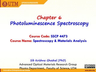 Chapter 6
Photoluminescence Spectroscopy
Sib Krishna Ghoshal (PhD)
Advanced Optical Materials Research Group
Physics Department, Faculty of Science, UTM
Course Code: SSCP 4473
Course Name: Spectroscopy & Materials Analysis
 