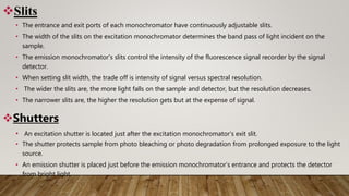 Slits
• The entrance and exit ports of each monochromator have continuously adjustable slits.
• The width of the slits on the excitation monochromator determines the band pass of light incident on the
sample.
• The emission monochromator’s slits control the intensity of the fluorescence signal recorder by the signal
detector.
• When setting slit width, the trade off is intensity of signal versus spectral resolution.
• The wider the slits are, the more light falls on the sample and detector, but the resolution decreases.
• The narrower slits are, the higher the resolution gets but at the expense of signal.
Shutters
• An excitation shutter is located just after the excitation monochromator’s exit slit.
• The shutter protects sample from photo bleaching or photo degradation from prolonged exposure to the light
source.
• An emission shutter is placed just before the emission monochromator’s entrance and protects the detector
from bright light.
 