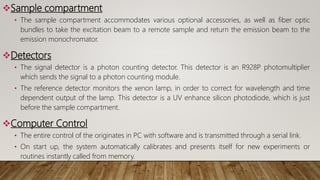 Sample compartment
• The sample compartment accommodates various optional accessories, as well as fiber optic
bundles to take the excitation beam to a remote sample and return the emission beam to the
emission monochromator.
Detectors
• The signal detector is a photon counting detector. This detector is an R928P photomultiplier
which sends the signal to a photon counting module.
• The reference detector monitors the xenon lamp, in order to correct for wavelength and time
dependent output of the lamp. This detector is a UV enhance silicon photodiode, which is just
before the sample compartment.
Computer Control
• The entire control of the originates in PC with software and is transmitted through a serial link.
• On start up, the system automatically calibrates and presents itself for new experiments or
routines instantly called from memory.
 