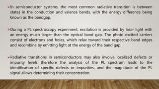 In semiconductor systems, the most common radiative transition is between
states in the conduction and valence bands, with the energy difference being
known as the bandgap.
During a PL spectroscopy experiment, excitation is provided by laser light with
an energy much larger than the optical band gap. The photo excited carriers
consist of electrons and holes, which relax toward their respective band edges
and recombine by emitting light at the energy of the band gap.
Radiative transitions in semiconductors may also involve localized defects or
impurity levels therefore the analysis of the PL spectrum leads to the
identification of specific defects or impurities, and the magnitude of the PL
signal allows determining their concentration.
 