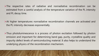The respective rates of radiative and nonradiative recombination can be
estimated from a careful analysis of the temperature variation of the PL intensity
and PL decay time.
At higher temperatures nonradiative recombination channels are activated and
the PL intensity decreases exponentially.
Thus photoluminescence is a process of photon excitation followed by photon
emission and important for determining band gap, purity, crystalline quality and
impurity defect levels of semiconducting material. It also helps to understand the
underlying physics of the recombination mechanism.
 