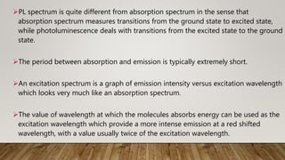PL spectrum is quite different from absorption spectrum in the sense that
absorption spectrum measures transitions from the ground state to excited state,
while photoluminescence deals with transitions from the excited state to the ground
state.
The period between absorption and emission is typically extremely short.
An excitation spectrum is a graph of emission intensity versus excitation wavelength
which looks very much like an absorption spectrum.
The value of wavelength at which the molecules absorbs energy can be used as the
excitation wavelength which provide a more intense emission at a red shifted
wavelength, with a value usually twice of the excitation wavelength.
 