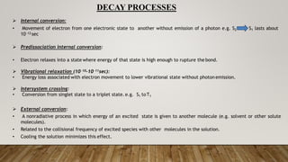 DECAY PROCESSES
 Internal conversion:
• Movement of electron from one electronic state to another without emission of a photon e.g. S2 S1 lasts about
1012 sec
 Predissociation internal conversion:
• Electron relaxes into a state where energy of that state is high enough to rupture the bond.
 Vibrational relaxation (1010-1011sec):
• Energy loss associated with electron movement to lower vibrational state without photon emission.
 Intersystem crossing:
• Conversion from singlet state to a triplet state. e.g. S1 toT1
 External conversion:
• A nonradiative process in which energy of an excited state is given to another molecule (e.g. solvent or other solute
molecules).
• Related to the collisional frequency of excited species with other molecules in the solution.
• Cooling the solution minimizes this effect.
 