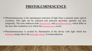 PHOTOLUMINESCENCE
Photoluminescence is the spontaneous emission of light from a material under optical
excitation. This light can be collected and analyzed spectrally, spatially and also
temporally. The term embraces both fluorescence and phosphorescence, which differ in
the time after irradiation over which the luminescence occurs.
Photoluminescence is excited by illumination of the device with light which has
a photon energy above the band gap energy in semiconductors.
 