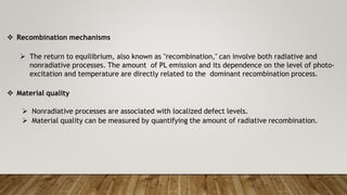  Recombination mechanisms
 The return to equilibrium, also known as "recombination," can involve both radiative and
nonradiative processes. The amount of PL emission and its dependence on the level of photo-
excitation and temperature are directly related to the dominant recombination process.
 Material quality
 Nonradiative processes are associated with localized defect levels.
 Material quality can be measured by quantifying the amount of radiative recombination.
 
