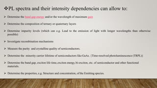 PL spectra and their intensity dependencies can allow to:
 Determine the band gap energy and/or the wavelength of maximum gain
 Determine the composition of ternary or quaternary layers
 Determine impurity levels (which can e.g. Lead to the emission of light with longer wavelengths than otherwise
possible)
 Investigate recombination mechanisms
 Measure the purity and crystalline quality of semiconductors.
 Determine the minority carrier lifetime of semiconductors like GaAs. {Time-resolved photoluminescence (TRPL)}
 Determine the band gap, exciton life time,exciton energy, bi-exciton, etc. of semiconductor and other functional
materials.
 Determine the properties, e.g. Structure and concentration, of the Emitting species.
 