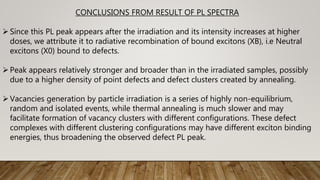 CONCLUSIONS FROM RESULT OF PL SPECTRA
Since this PL peak appears after the irradiation and its intensity increases at higher
doses, we attribute it to radiative recombination of bound excitons (XB), i.e Neutral
excitons (X0) bound to defects.
Peak appears relatively stronger and broader than in the irradiated samples, possibly
due to a higher density of point defects and defect clusters created by annealing.
Vacancies generation by particle irradiation is a series of highly non-equilibrium,
random and isolated events, while thermal annealing is much slower and may
facilitate formation of vacancy clusters with different configurations. These defect
complexes with different clustering configurations may have different exciton binding
energies, thus broadening the observed defect PL peak.
 