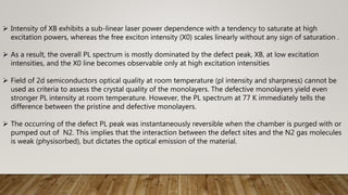  Intensity of XB exhibits a sub-linear laser power dependence with a tendency to saturate at high
excitation powers, whereas the free exciton intensity (X0) scales linearly without any sign of saturation .
 As a result, the overall PL spectrum is mostly dominated by the defect peak, XB, at low excitation
intensities, and the X0 line becomes observable only at high excitation intensities
 Field of 2d semiconductors optical quality at room temperature (pl intensity and sharpness) cannot be
used as criteria to assess the crystal quality of the monolayers. The defective monolayers yield even
stronger PL intensity at room temperature. However, the PL spectrum at 77 K immediately tells the
difference between the pristine and defective monolayers.
 The occurring of the defect PL peak was instantaneously reversible when the chamber is purged with or
pumped out of N2. This implies that the interaction between the defect sites and the N2 gas molecules
is weak (physisorbed), but dictates the optical emission of the material.
 