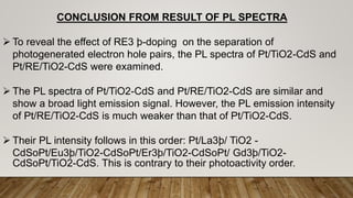CONCLUSION FROM RESULT OF PL SPECTRA
 To reveal the effect of RE3 þ-doping on the separation of
photogenerated electron hole pairs, the PL spectra of Pt/TiO2-CdS and
Pt/RE/TiO2-CdS were examined.
 The PL spectra of Pt/TiO2-CdS and Pt/RE/TiO2-CdS are similar and
show a broad light emission signal. However, the PL emission intensity
of Pt/RE/TiO2-CdS is much weaker than that of Pt/TiO2-CdS.
 Their PL intensity follows in this order: Pt/La3þ/ TiO2 -
CdSoPt/Eu3þ/TiO2-CdSoPt/Er3þ/TiO2-CdSoPt/ Gd3þ/TiO2-
CdSoPt/TiO2-CdS. This is contrary to their photoactivity order.
 