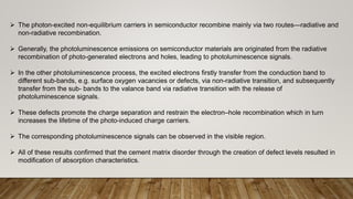  The photon-excited non-equilibrium carriers in semiconductor recombine mainly via two routes—radiative and
non-radiative recombination.
 Generally, the photoluminescence emissions on semiconductor materials are originated from the radiative
recombination of photo-generated electrons and holes, leading to photoluminescence signals.
 In the other photoluminescence process, the excited electrons firstly transfer from the conduction band to
different sub-bands, e.g. surface oxygen vacancies or defects, via non-radiative transition, and subsequently
transfer from the sub- bands to the valance band via radiative transition with the release of
photoluminescence signals.
 These defects promote the charge separation and restrain the electron–hole recombination which in turn
increases the lifetime of the photo-induced charge carriers.
 The corresponding photoluminescence signals can be observed in the visible region.
 All of these results confirmed that the cement matrix disorder through the creation of defect levels resulted in
modification of absorption characteristics.
 