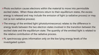 Photo excitation causes electrons within the material to move into permissible
excited states. When these electrons return to their equilibrium states, the excess
energy is released and may include the emission of light (a radiative process) or may
not (a non radiative process).
The energy of the emitted light (photoluminescence) relates to the difference in
energy levels between the two electron states involved in the transition between the
excited state and the equilibrium state. The quantity of the emitted light is related to
the relative contribution of the radiative process.
PL spectroscopy gives information only on the low lying energy levels of the
investigated system.
 