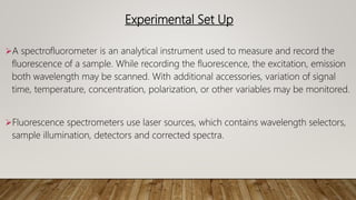 Experimental Set Up
A spectrofluorometer is an analytical instrument used to measure and record the
fluorescence of a sample. While recording the fluorescence, the excitation, emission
both wavelength may be scanned. With additional accessories, variation of signal
time, temperature, concentration, polarization, or other variables may be monitored.
Fluorescence spectrometers use laser sources, which contains wavelength selectors,
sample illumination, detectors and corrected spectra.
 