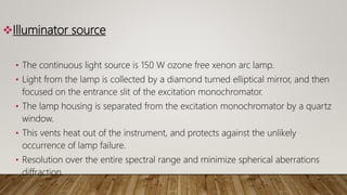 Illuminator source
• The continuous light source is 150 W ozone free xenon arc lamp.
• Light from the lamp is collected by a diamond turned elliptical mirror, and then
focused on the entrance slit of the excitation monochromator.
• The lamp housing is separated from the excitation monochromator by a quartz
window.
• This vents heat out of the instrument, and protects against the unlikely
occurrence of lamp failure.
• Resolution over the entire spectral range and minimize spherical aberrations
diffraction.
 