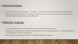Monochromators
• It contains two monochromators : Excitation monochromator and Emission monochromator.
• They use all reflective optics to maintain high resolution over the entire spectral range, and
minimize spherical aberrations and diffraction.
Reflection Gratings
• A grating disperses the incident light by means of its vertical grooves.
• A spectrum is obtained by rotating the gratings contain 1200 grooves mm−1, and are blazed at
nm (excitation) at 500 nm (emission).
• Each grating is coated with MgF2 for protection against oxidation.
 