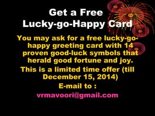 Get a Free
Lucky-go-Happy Card
You may ask for a free lucky-go-
happy greeting card with 14
proven good-luck symbols that
herald good fortune and joy.
This is a limited time offer (till
December 15, 2014)
E-mail to :
vrmavoori@gmail.com
 