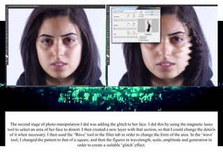 The second stage of photo manipulation I did was adding the glitch to her face. I did this by using the magnetic lasso
tool to select an area of her face to distort. I then created a new layer with that section, so that I could change the details
of it when necessary. I then used the ‘Wave’ tool in the filter tab in order to change the form of the area. In the ‘wave’
tool, I changed the pattern to that of a square, and then the figures in wavelength, scale, amplitude and generation in
order to create a suitable ‘glitch’effect.
 