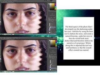 The third aspect of the photo that I
developed was the darkening under
her eyes. I did this by using the burn
tool to darken the areas, and create a
natural bruising under her eyes so
that she would look more
dishevelled and therefore follow the
narrative of out project. Whilst
doing this is adjusted the tool size
and harshness so that the overall
effect created was natural.
 