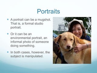 Portraits 
 A portrait can be a mugshot. 
That is, a formal studio 
portrait. 
 Or it can be an 
environmental portrait, an 
informal photo of someone 
doing something. 
 In both cases, however, the 
subject is manipulated. 
 