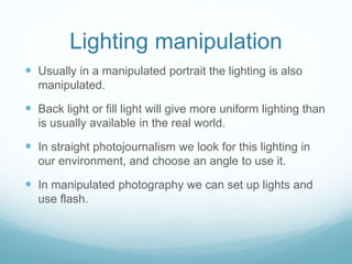 Lighting manipulation 
 Usually in a manipulated portrait the lighting is also 
manipulated. 
 Back light or fill light will give more uniform lighting than 
is usually available in the real world. 
 In straight photojournalism we look for this lighting in 
our environment, and choose an angle to use it. 
 In manipulated photography we can set up lights and 
use flash. 
 