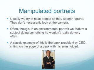 Manipulated portraits 
 Usually we try to pose people so they appear natural. 
They don’t necessarily look at the camera. 
 Often, though, in an environmental portrait we feature a 
subject doing something he wouldn’t really do very 
often. 
 A classic example of this is the bank president or CEO 
sitting on the edge of a desk with his arms folded. 
 