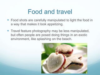 Food and travel 
 Food shots are carefully manipulated to light the food in 
a way that makes it look appetizing. 
 Travel feature photography may be less manipulated, 
but often people are posed doing things in an exotic 
environment, like splashing on the beach. 
 