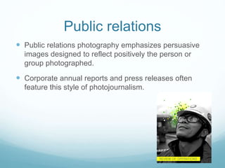 Public relations 
 Public relations photography emphasizes persuasive 
images designed to reflect positively the person or 
group photographed. 
 Corporate annual reports and press releases often 
feature this style of photojournalism. 
 