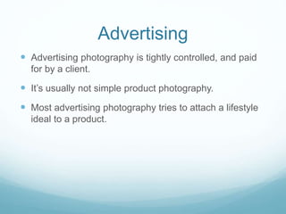 Advertising 
 Advertising photography is tightly controlled, and paid 
for by a client. 
 It’s usually not simple product photography. 
 Most advertising photography tries to attach a lifestyle 
ideal to a product. 
 