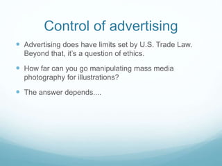 Control of advertising 
 Advertising does have limits set by U.S. Trade Law. 
Beyond that, it’s a question of ethics. 
 How far can you go manipulating mass media 
photography for illustrations? 
 The answer depends.... 
 