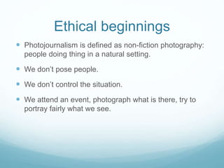 Ethical beginnings 
 Photojournalism is defined as non-fiction photography: 
people doing thing in a natural setting. 
 We don’t pose people. 
 We don’t control the situation. 
 We attend an event, photograph what is there, try to 
portray fairly what we see. 
 