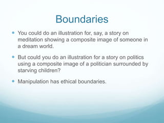 Boundaries 
 You could do an illustration for, say, a story on 
meditation showing a composite image of someone in 
a dream world. 
 But could you do an illustration for a story on politics 
using a composite image of a politician surrounded by 
starving children? 
 Manipulation has ethical boundaries. 
 