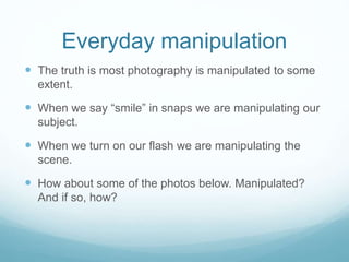 Everyday manipulation 
 The truth is most photography is manipulated to some 
extent. 
 When we say “smile” in snaps we are manipulating our 
subject. 
 When we turn on our flash we are manipulating the 
scene. 
 How about some of the photos below. Manipulated? 
And if so, how? 
 