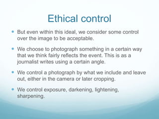 Ethical control 
 But even within this ideal, we consider some control 
over the image to be acceptable. 
 We choose to photograph something in a certain way 
that we think fairly reflects the event. This is as a 
journalist writes using a certain angle. 
 We control a photograph by what we include and leave 
out, either in the camera or later cropping. 
 We control exposure, darkening, lightening, 
sharpening. 
 