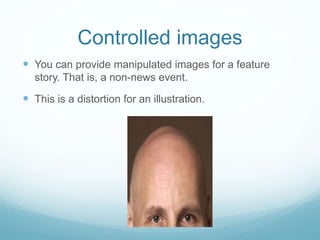 Controlled images 
 You can provide manipulated images for a feature 
story. That is, a non-news event. 
 This is a distortion for an illustration. 
 