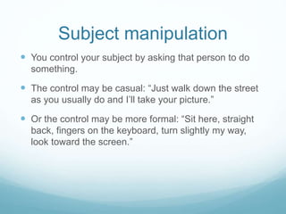 Subject manipulation 
 You control your subject by asking that person to do 
something. 
 The control may be casual: “Just walk down the street 
as you usually do and I’ll take your picture.” 
 Or the control may be more formal: “Sit here, straight 
back, fingers on the keyboard, turn slightly my way, 
look toward the screen.” 
 