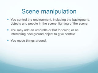 Scene manipulation 
 You control the environment, including the background, 
objects and people in the scene, lighting of the scene. 
 You may add an umbrella or hat for color, or an 
interesting background object to give context. 
 You move things around. 
 