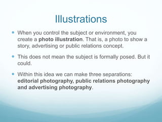 Illustrations 
 When you control the subject or environment, you 
create a photo illustration. That is, a photo to show a 
story, advertising or public relations concept. 
 This does not mean the subject is formally posed. But it 
could. 
 Within this idea we can make three separations: 
editorial photography, public relations photography 
and advertising photography. 
 