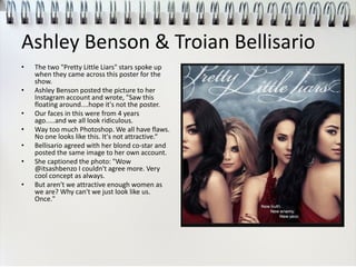 Ashley Benson & Troian Bellisario
• The two "Pretty Little Liars" stars spoke up
when they came across this poster for the
show.
• Ashley Benson posted the picture to her
Instagram account and wrote, "Saw this
floating around....hope it's not the poster.
• Our faces in this were from 4 years
ago.....and we all look ridiculous.
• Way too much Photoshop. We all have flaws.
No one looks like this. It's not attractive.“
• Bellisario agreed with her blond co-star and
posted the same image to her own account.
• She captioned the photo: "Wow
@itsashbenzo I couldn't agree more. Very
cool concept as always.
• But aren't we attractive enough women as
we are? Why can't we just look like us.
Once."
 