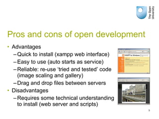 Pros and cons of open development Advantages Quick to install (xampp web interface) Easy to use (auto starts as service) Reliable: re-use ‘tried and tested’ code (image scaling and gallery) Drag and drop files between servers Disadvantages Requires some technical understanding to install (web server and scripts) 