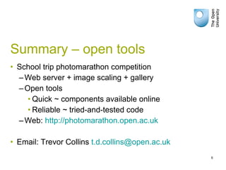 Summary – open tools School trip photomarathon competition Web server + image scaling + gallery Open tools Quick ~ components available online Reliable ~ tried-and-tested code Web:  http://photomarathon.open.ac.uk Email: Trevor Collins  [email_address] 
