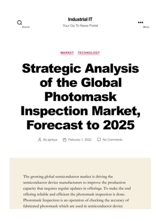 MARKET TECHNOLOGY
Strategic Analysis
of the Global
Photomask
Inspection Market,
Forecast to 2025
By ajinkya February 1, 2022 No Comments
The growing global semiconductor market is driving the
semiconductor device manufacturers to improve the production
capacity that requires regular updates in offerings. To make the end
offering reliable and efficient the photomask inspection is done.
Photomask Inspection is an operation of checking the accuracy of
fabricated photomask which are used in semiconductor device
Industrial IT
Your Go To News Portal
Search Menu
 