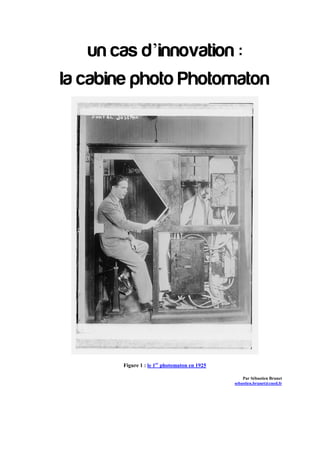 un cas d’innovation :
la cabine photo Photomaton




       Figure 1 : le 1er photomaton en 1925

                                                  Par Sébastien Brunet
                                              sebastien.brunet@cned.fr
                                                 Mobile : 06 75 42 90 58
                                              N° INE : 0G5DRK81CA2
 