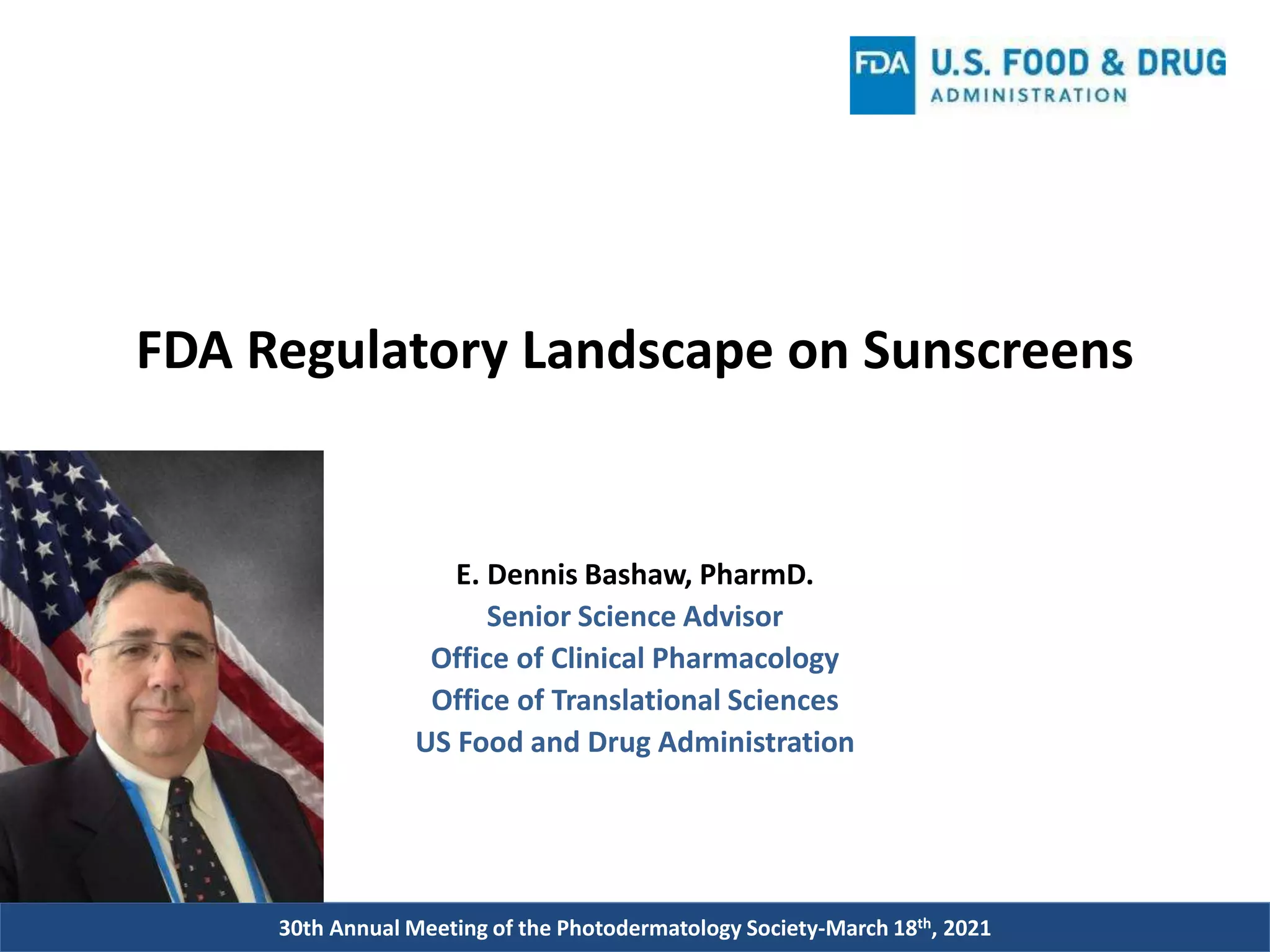 30th Annual Meeting of the Photodermatology Society-March 18th, 2021
FDA Regulatory Landscape on Sunscreens
E. Dennis Bashaw, PharmD.
Senior Science Advisor
Office of Clinical Pharmacology
Office of Translational Sciences
US Food and Drug Administration
 