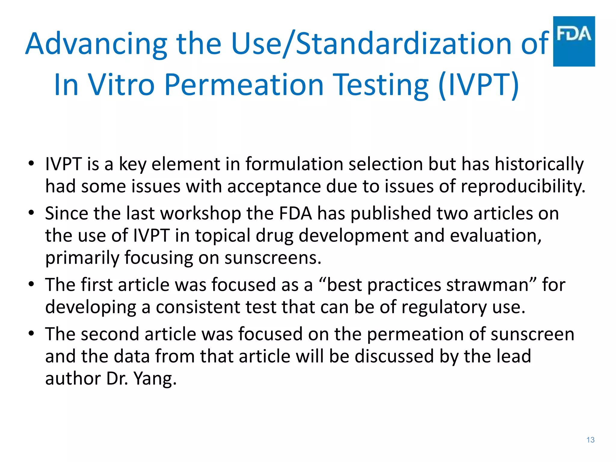 13
Advancing the Use/Standardization of
In Vitro Permeation Testing (IVPT)
• IVPT is a key element in formulation selection but has historically
had some issues with acceptance due to issues of reproducibility.
• Since the last workshop the FDA has published two articles on
the use of IVPT in topical drug development and evaluation,
primarily focusing on sunscreens.
• The first article was focused as a “best practices strawman” for
developing a consistent test that can be of regulatory use.
• The second article was focused on the permeation of sunscreen
and the data from that article will be discussed by the lead
author Dr. Yang.
 